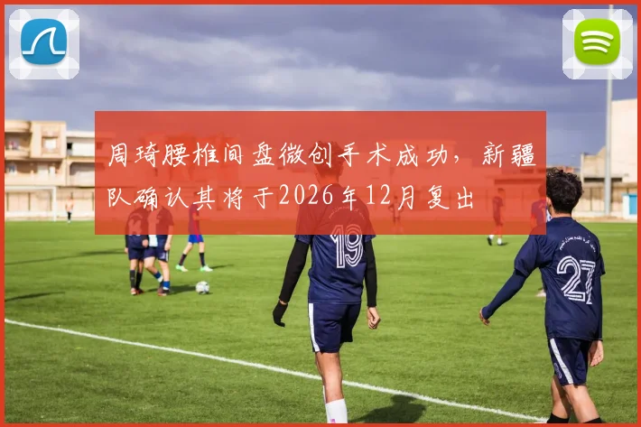 周琦腰椎间盘微创手术成功，新疆队确认其将于2026年12月复出
