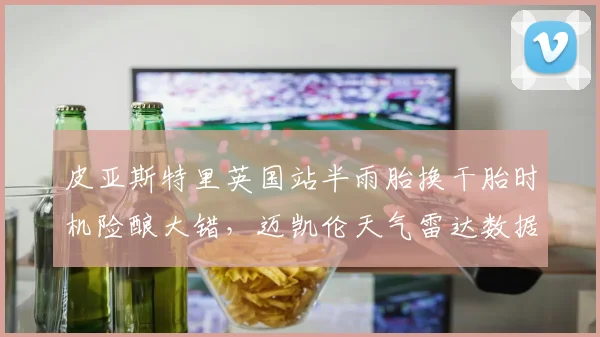 皮亚斯特里英国站半雨胎换干胎时机险酿大错，迈凯伦天气雷达数据比对手滞后了吗？