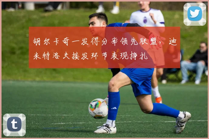 胡尔卡奇一发得分率领先联盟,迪米特洛夫接发环节表现挣扎