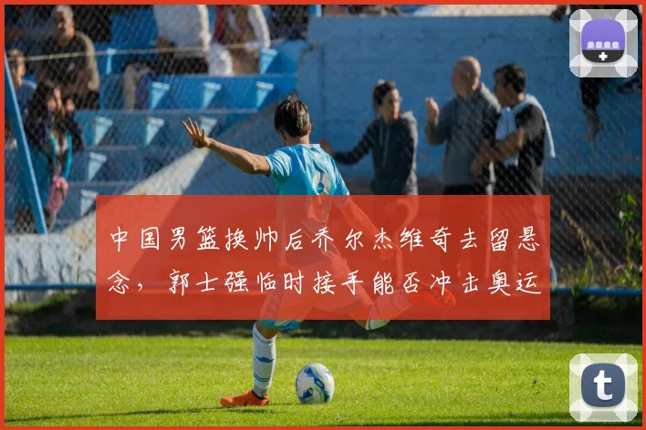 中国男篮换帅后乔尔杰维奇去留悬念，郭士强临时接手能否冲击奥运？