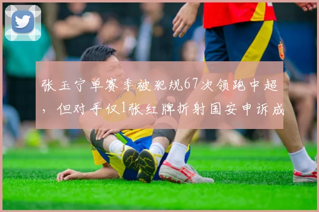 张玉宁单赛季被犯规67次领跑中超，但对手仅1张红牌折射国安申诉成功率仅12%