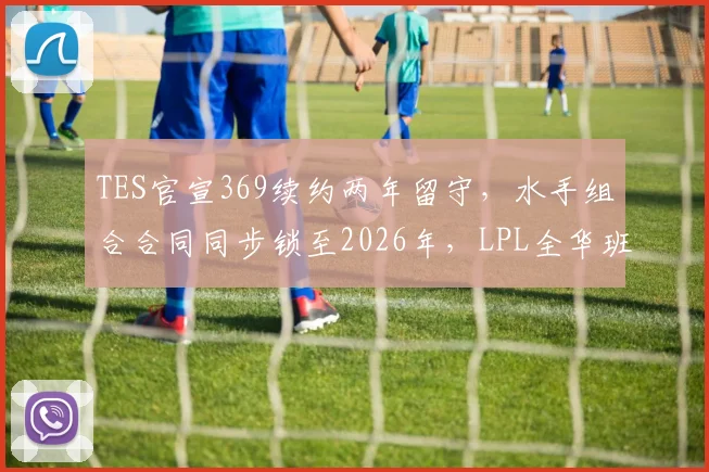 TES官宣369续约两年留守,水手组合合同同步锁至2026年,LPL全华班夺冠窗口期正式开启__br_